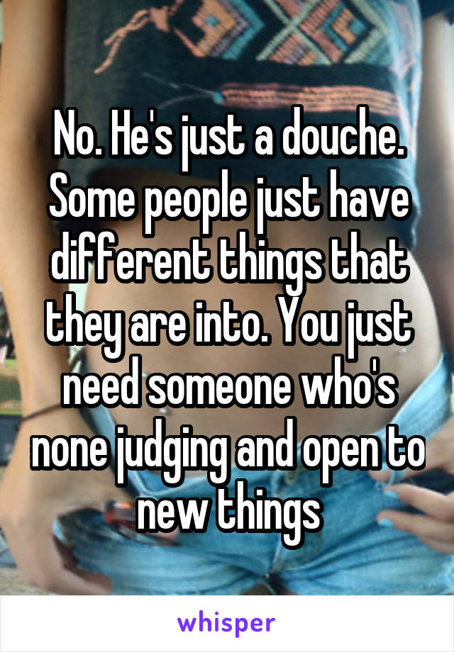 No. He's just a douche. Some people just have different things that they are into. You just need someone who's none judging and open to new things