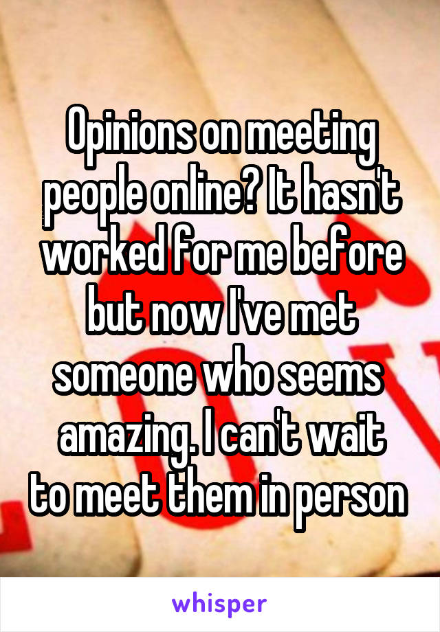 Opinions on meeting people online? It hasn't worked for me before but now I've met someone who seems 
amazing. I can't wait to meet them in person 