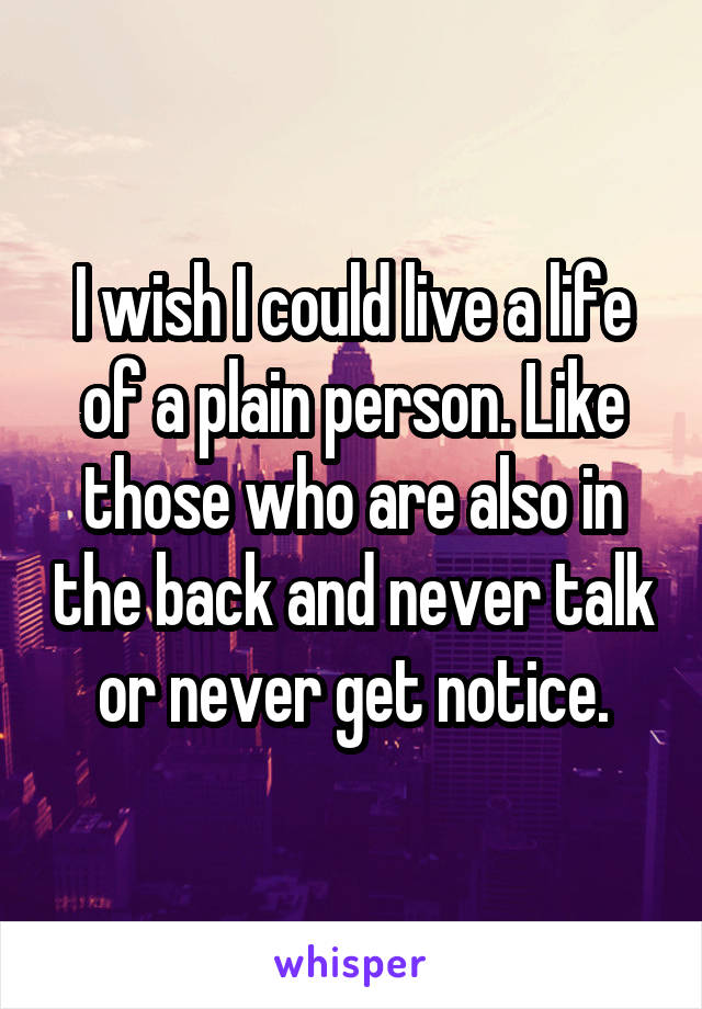 I wish I could live a life of a plain person. Like those who are also in the back and never talk or never get notice.