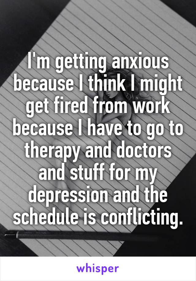 I'm getting anxious because I think I might get fired from work because I have to go to therapy and doctors and stuff for my depression and the schedule is conflicting.