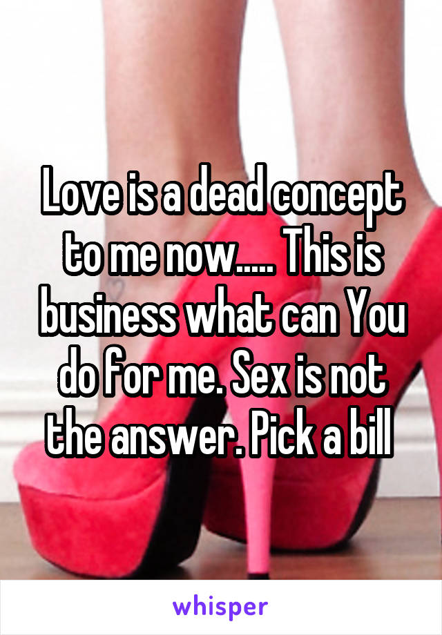 Love is a dead concept to me now..... This is business what can You do for me. Sex is not the answer. Pick a bill 