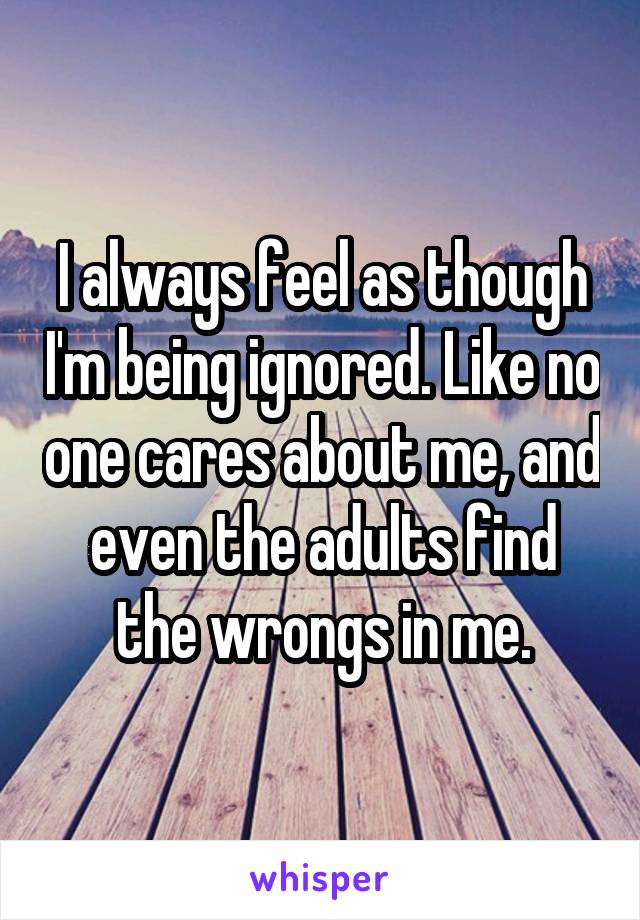 I always feel as though I'm being ignored. Like no one cares about me, and even the adults find the wrongs in me.