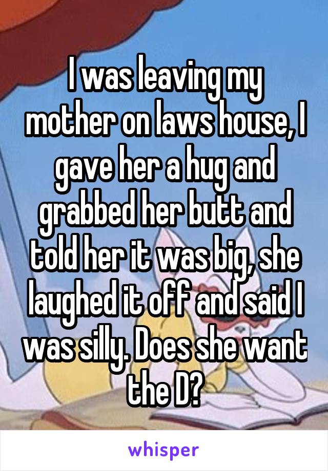 I was leaving my mother on laws house, I gave her a hug and grabbed her butt and told her it was big, she laughed it off and said I was silly. Does she want the D?