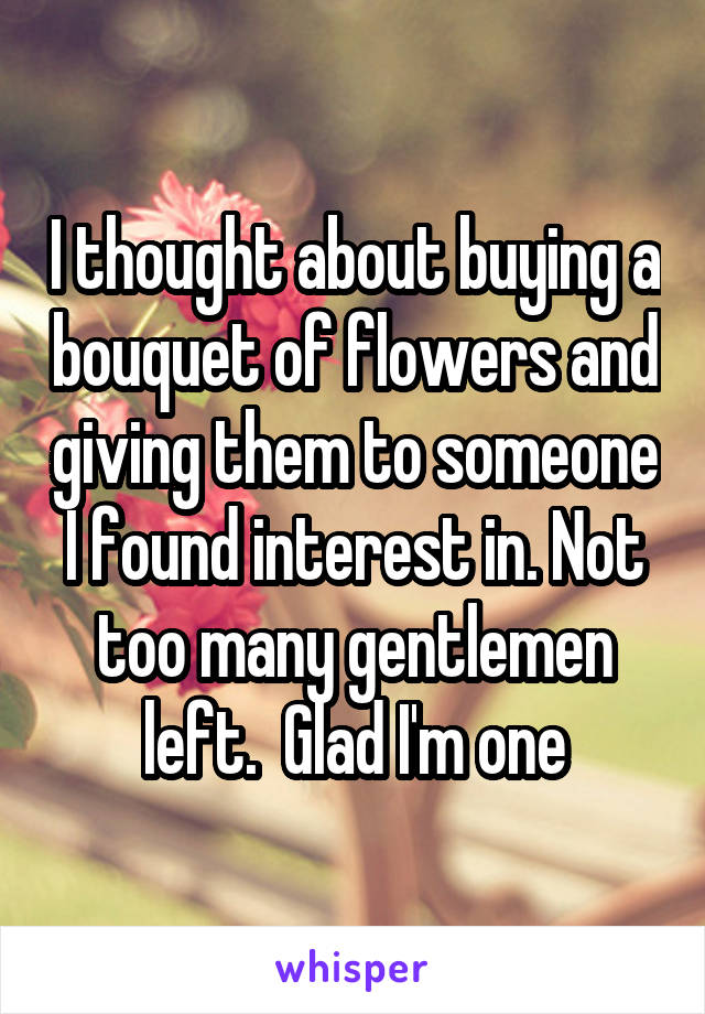 I thought about buying a bouquet of flowers and giving them to someone I found interest in. Not too many gentlemen left.  Glad I'm one