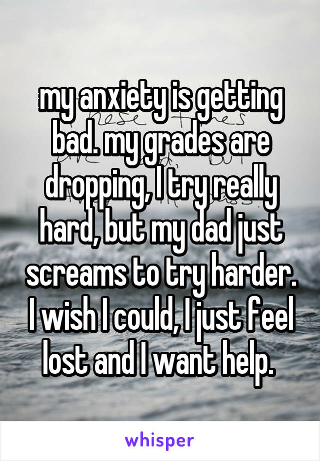 my anxiety is getting bad. my grades are dropping, I try really hard, but my dad just screams to try harder. I wish I could, I just feel lost and I want help. 