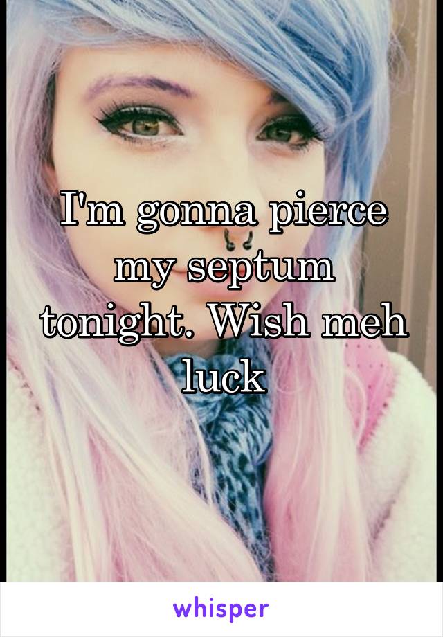 I'm gonna pierce my septum tonight. Wish meh luck
