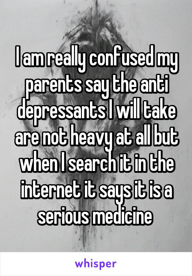 I am really confused my parents say the anti depressants I will take are not heavy at all but when I search it in the internet it says it is a serious medicine 