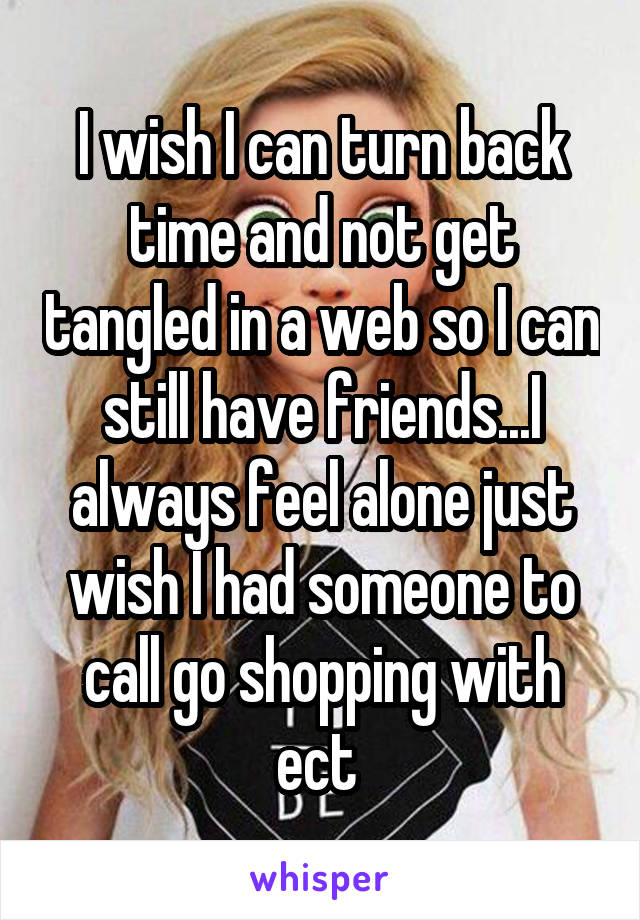 I wish I can turn back time and not get tangled in a web so I can still have friends...I always feel alone just wish I had someone to call go shopping with ect 