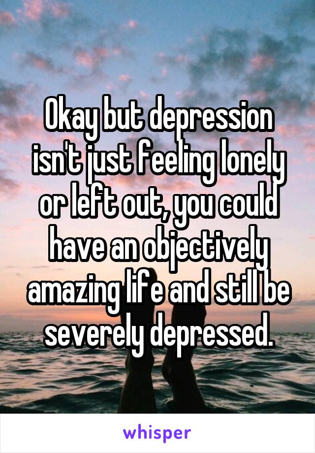 Okay but depression isn't just feeling lonely or left out, you could have an objectively amazing life and still be severely depressed.