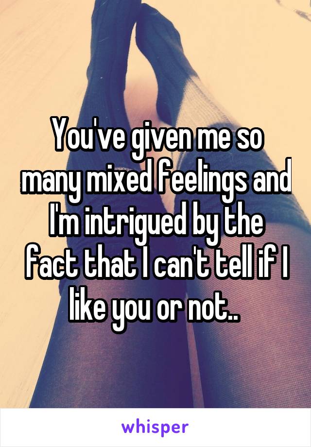 You've given me so many mixed feelings and I'm intrigued by the fact that I can't tell if I like you or not.. 