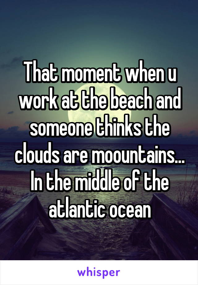 That moment when u work at the beach and someone thinks the clouds are moountains... In the middle of the atlantic ocean