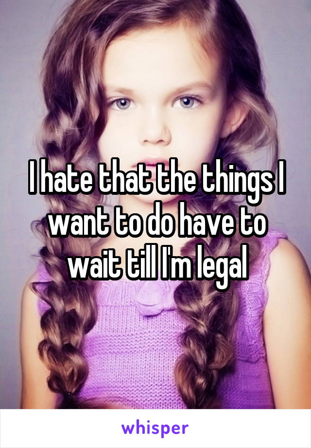 I hate that the things I want to do have to wait till I'm legal