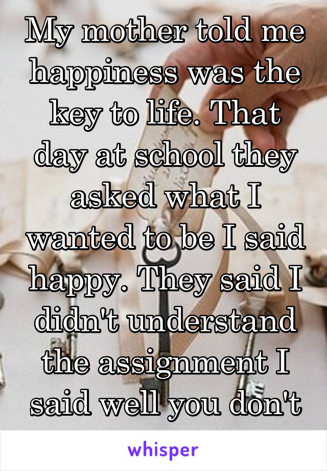 My mother told me happiness was the key to life. That day at school they asked what I wanted to be I said happy. They said I didn't understand the assignment I said well you don't understand life.