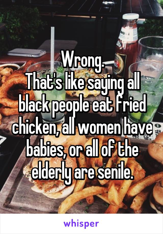 Wrong.
That's like saying all black people eat fried chicken, all women have babies, or all of the elderly are senile.