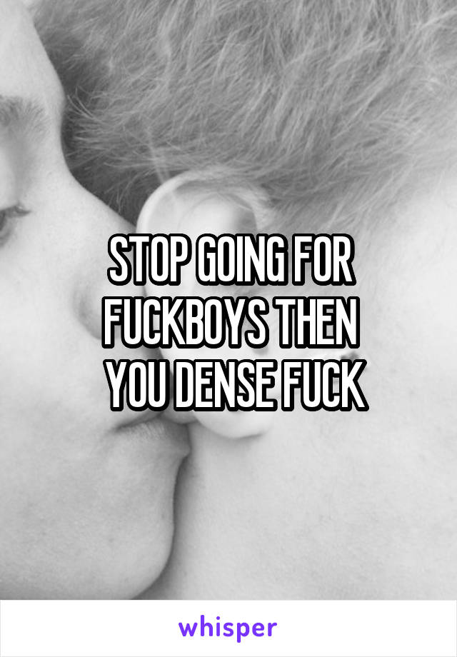 STOP GOING FOR FUCKBOYS THEN
 YOU DENSE FUCK