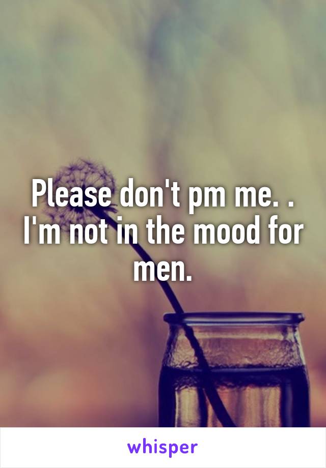 Please don't pm me. . I'm not in the mood for men.