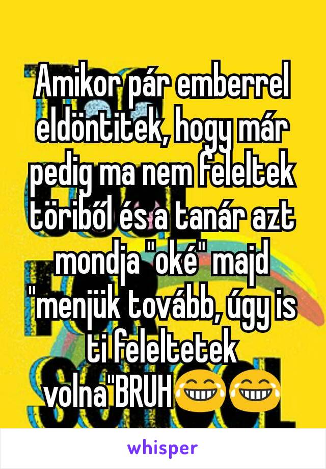 Amikor pár emberrel eldöntitek, hogy már pedig ma nem feleltek töriből és a tanár azt mondja "oké" majd "menjük tovább, úgy is ti feleltetek volna"BRUH😂😂