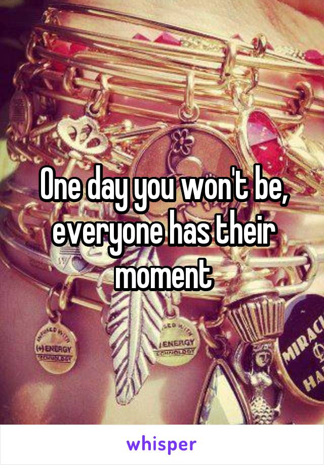 One day you won't be, everyone has their moment