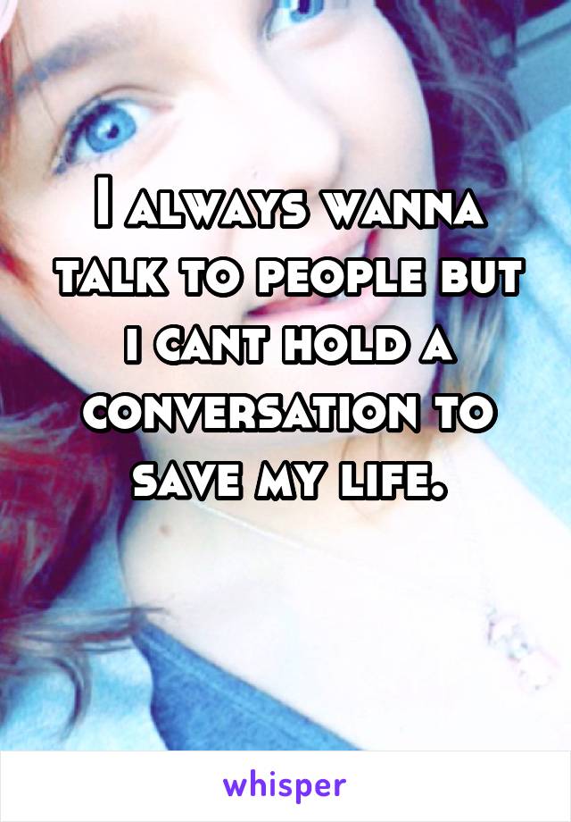 I always wanna talk to people but i cant hold a conversation to save my life.

