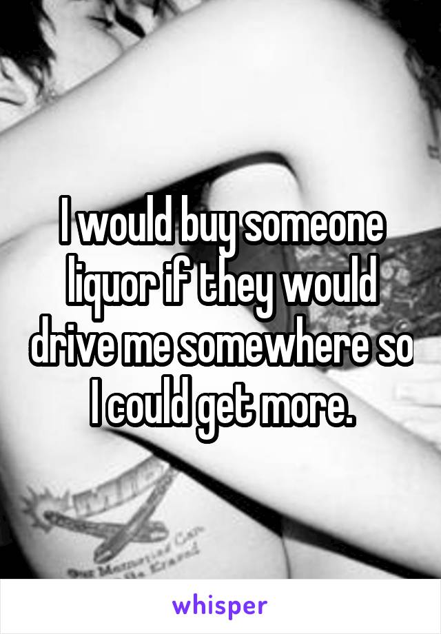 I would buy someone liquor if they would drive me somewhere so I could get more.