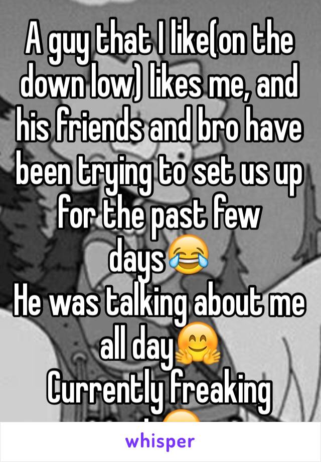 A guy that I like(on the down low) likes me, and his friends and bro have been trying to set us up for the past few days😂
He was talking about me all day🤗
Currently freaking out😊