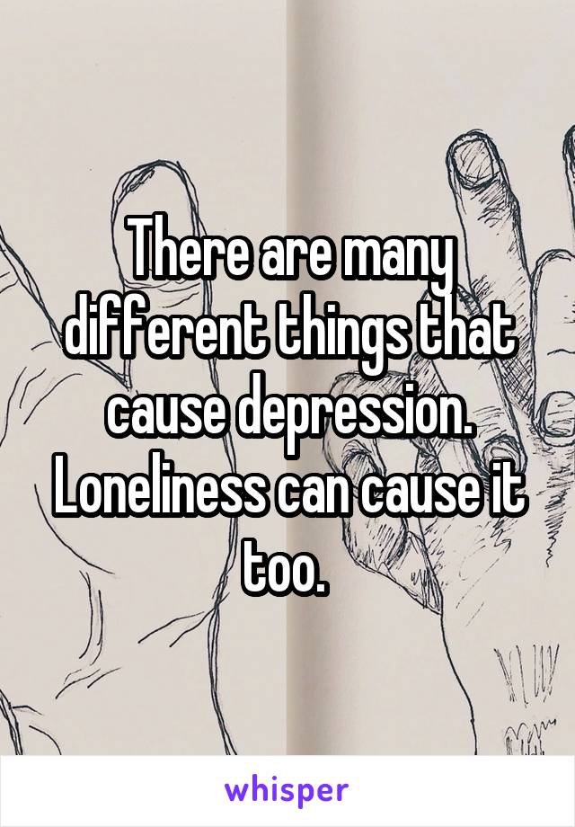 There are many different things that cause depression. Loneliness can cause it too. 