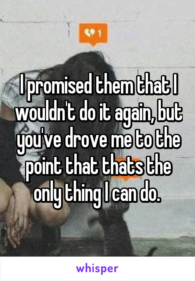 I promised them that I wouldn't do it again, but you've drove me to the point that thats the only thing I can do. 