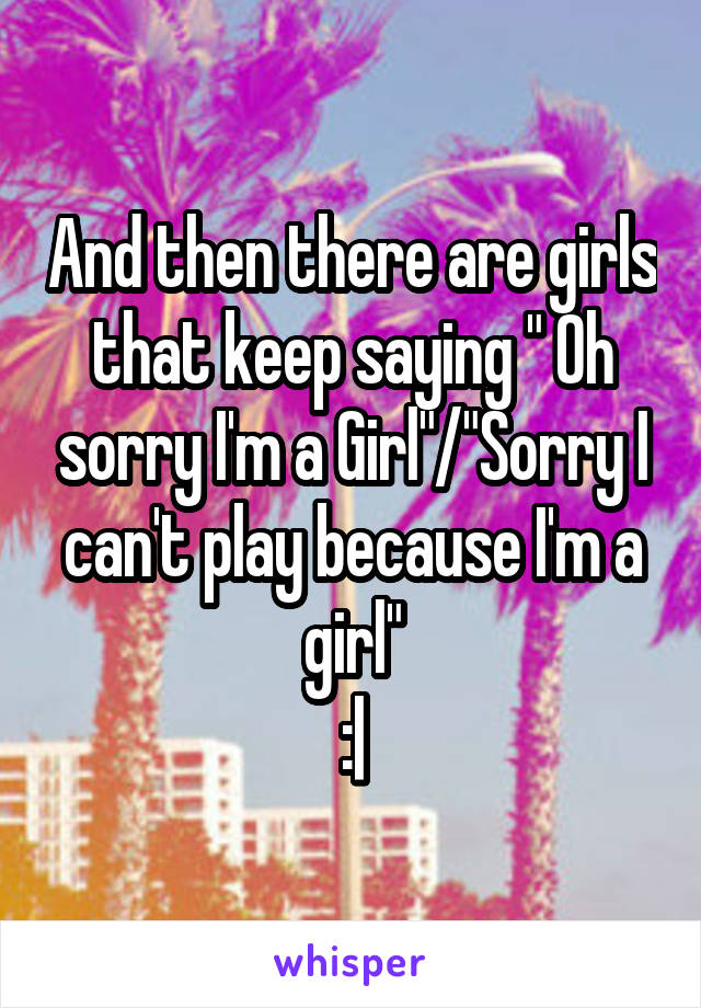 And then there are girls that keep saying " Oh sorry I'm a Girl"/"Sorry I can't play because I'm a girl"
:|