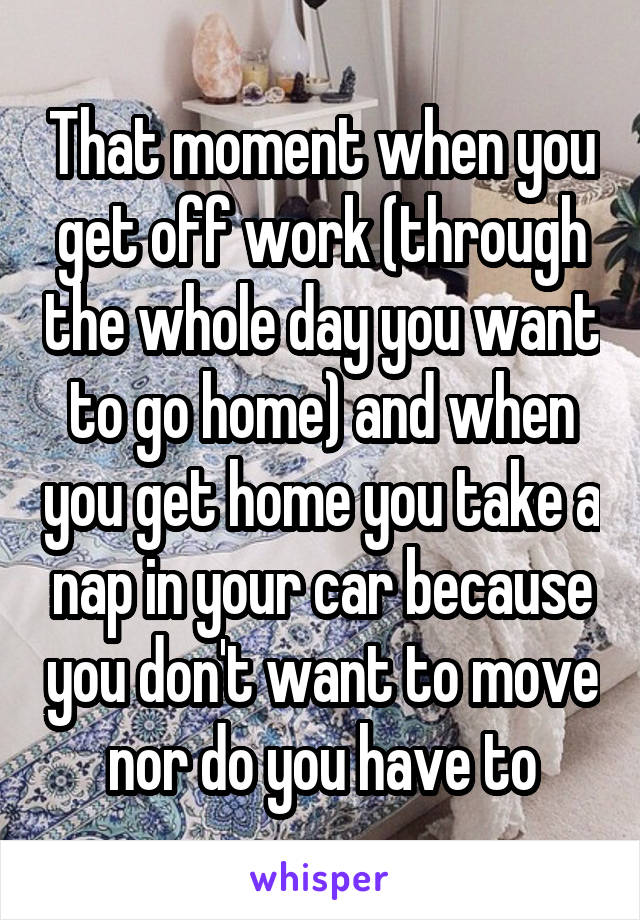 That moment when you get off work (through the whole day you want to go home) and when you get home you take a nap in your car because you don't want to move nor do you have to