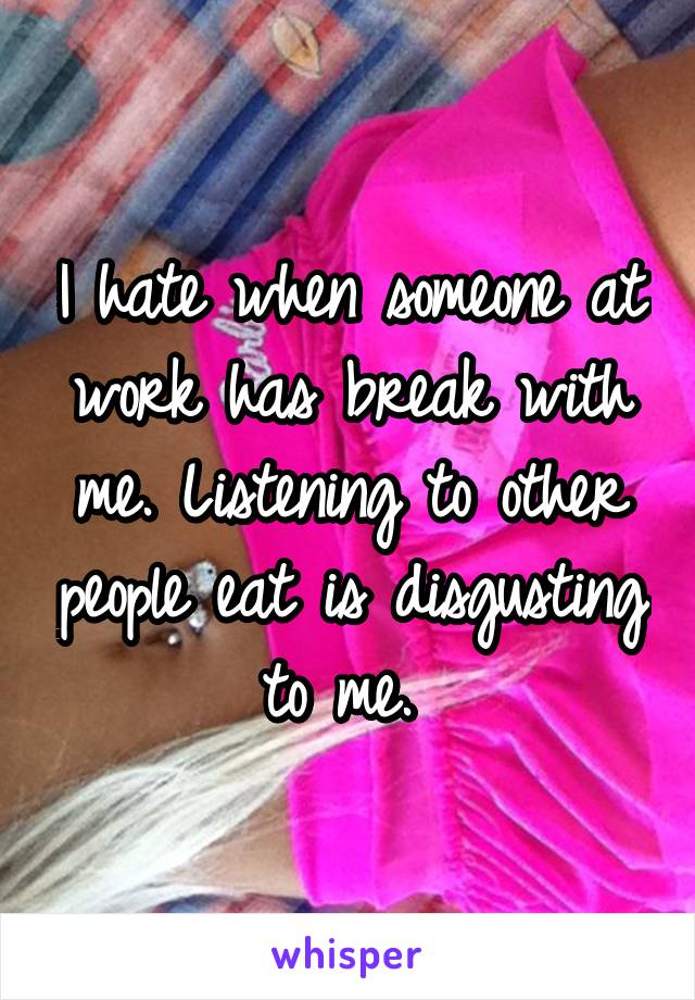 I hate when someone at work has break with me. Listening to other people eat is disgusting to me. 