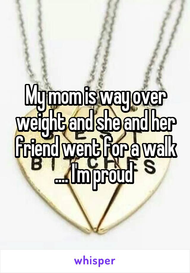 My mom is way over weight and she and her friend went for a walk .... I'm proud 