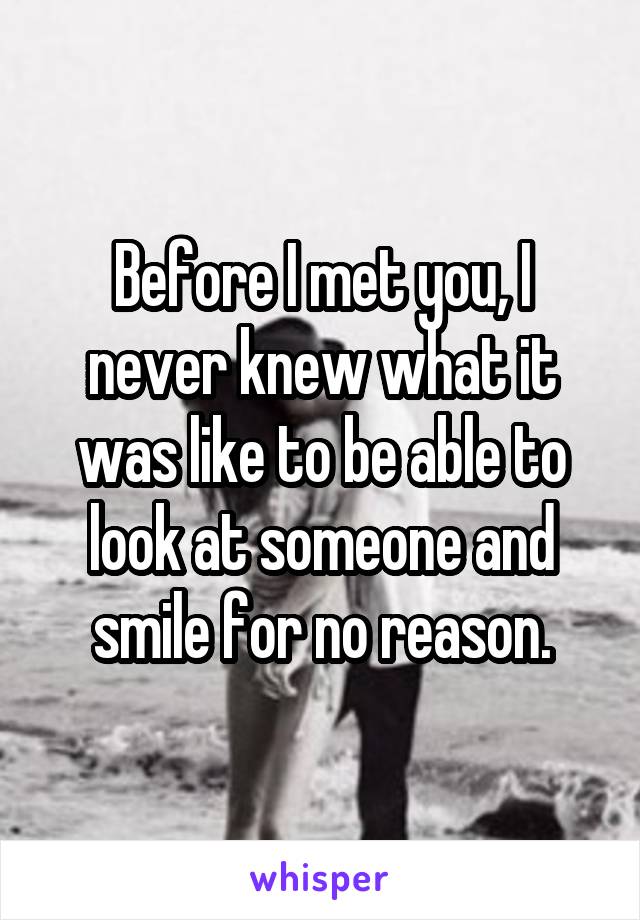 Before I met you, I never knew what it was like to be able to look at someone and smile for no reason.