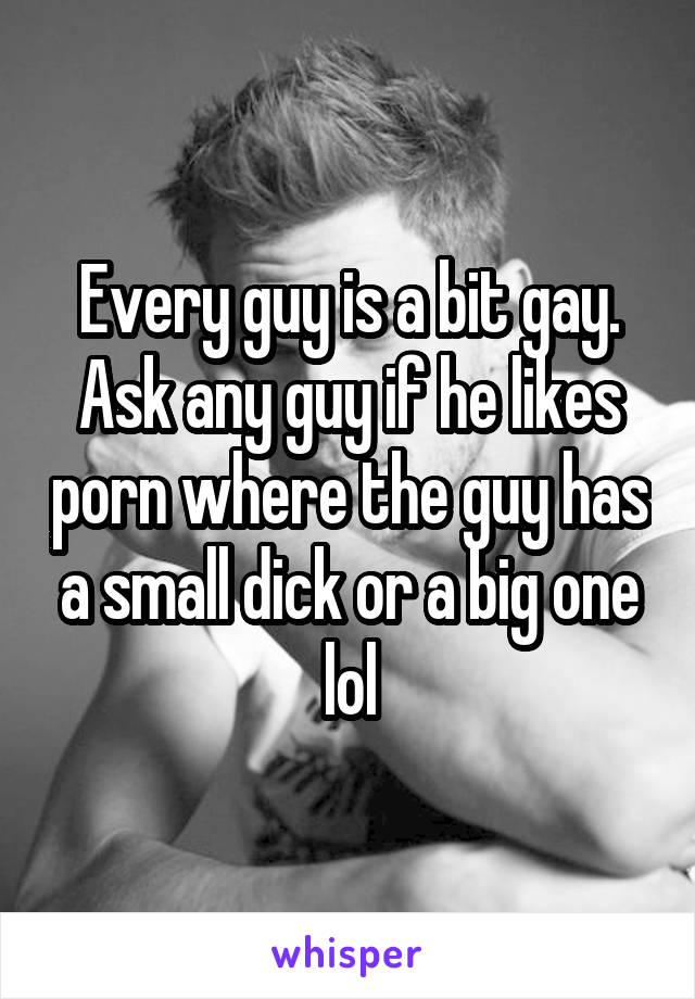 Every guy is a bit gay. Ask any guy if he likes porn where the guy has a small dick or a big one lol