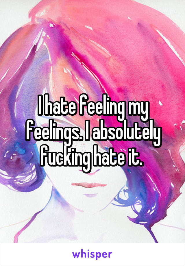 I hate feeling my feelings. I absolutely fucking hate it. 