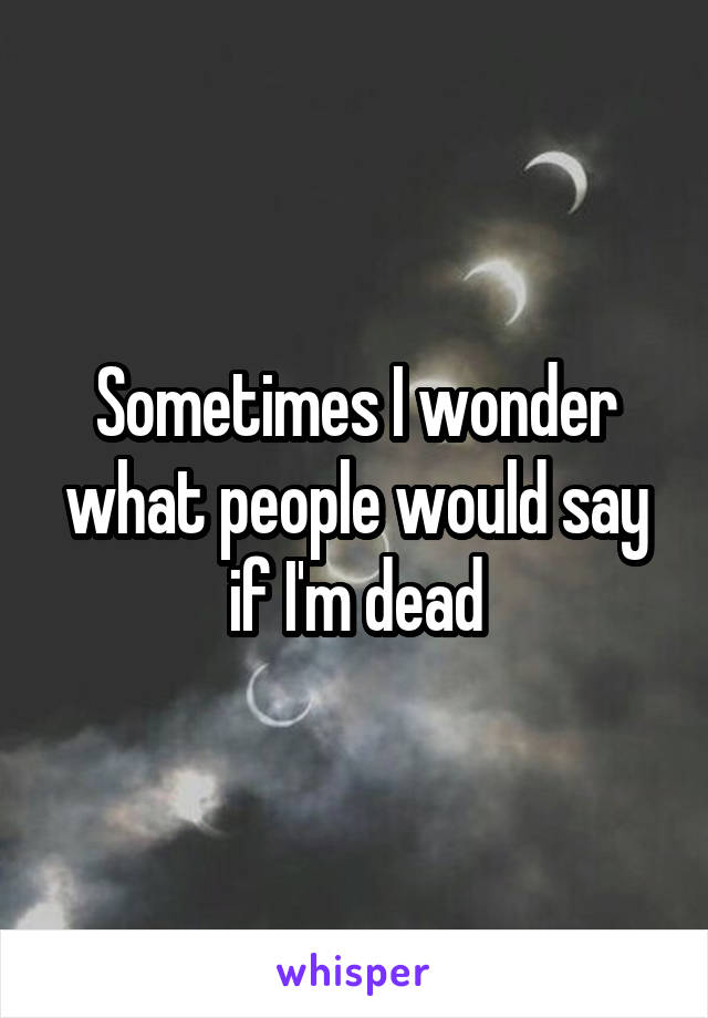 Sometimes I wonder what people would say if I'm dead