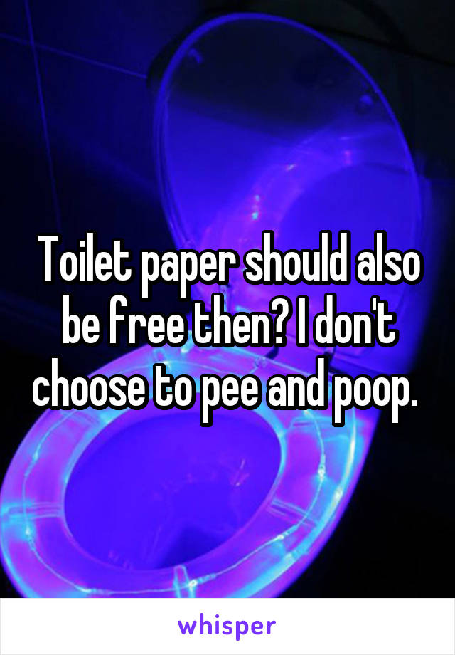 Toilet paper should also be free then? I don't choose to pee and poop. 