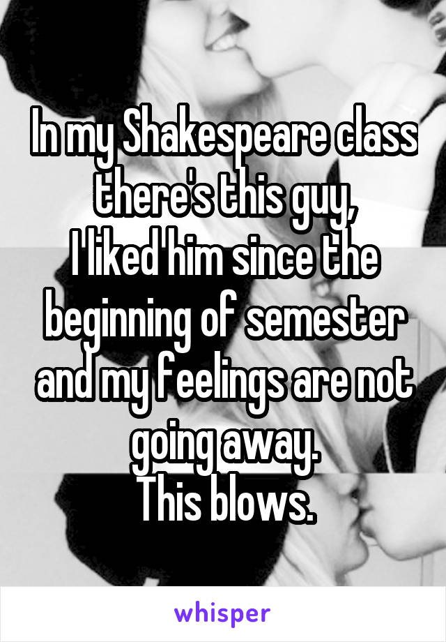 In my Shakespeare class there's this guy,
I liked him since the beginning of semester and my feelings are not going away.
This blows.