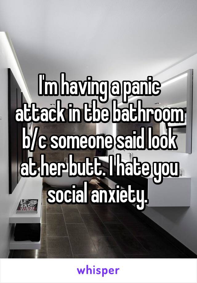 I'm having a panic attack in tbe bathroom b/c someone said look at her butt. I hate you social anxiety. 