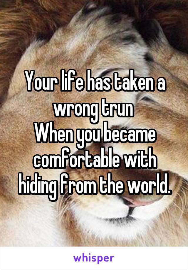 Your life has taken a wrong trun 
When you became comfortable with hiding from the world.