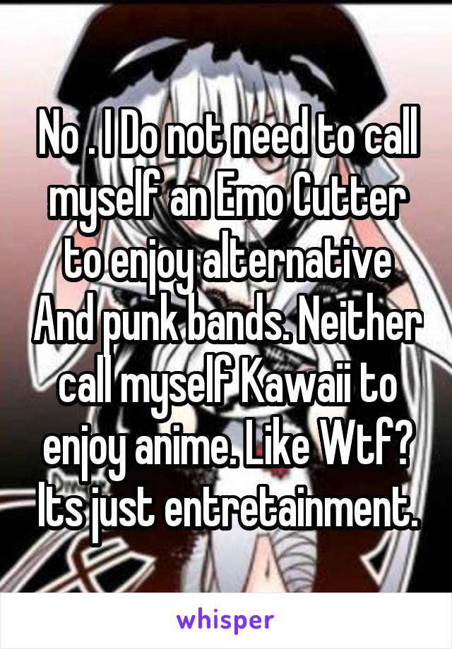 No . I Do not need to call myself an Emo Cutter to enjoy alternative And punk bands. Neither call myself Kawaii to enjoy anime. Like Wtf? Its just entretainment.