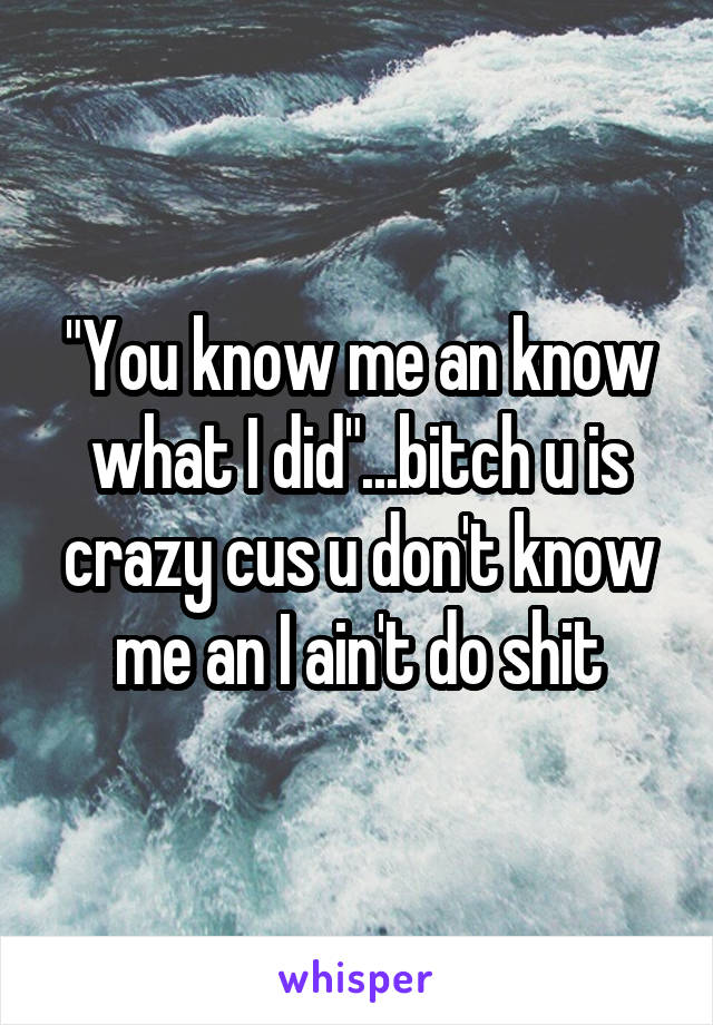 "You know me an know what I did"...bitch u is crazy cus u don't know me an I ain't do shit