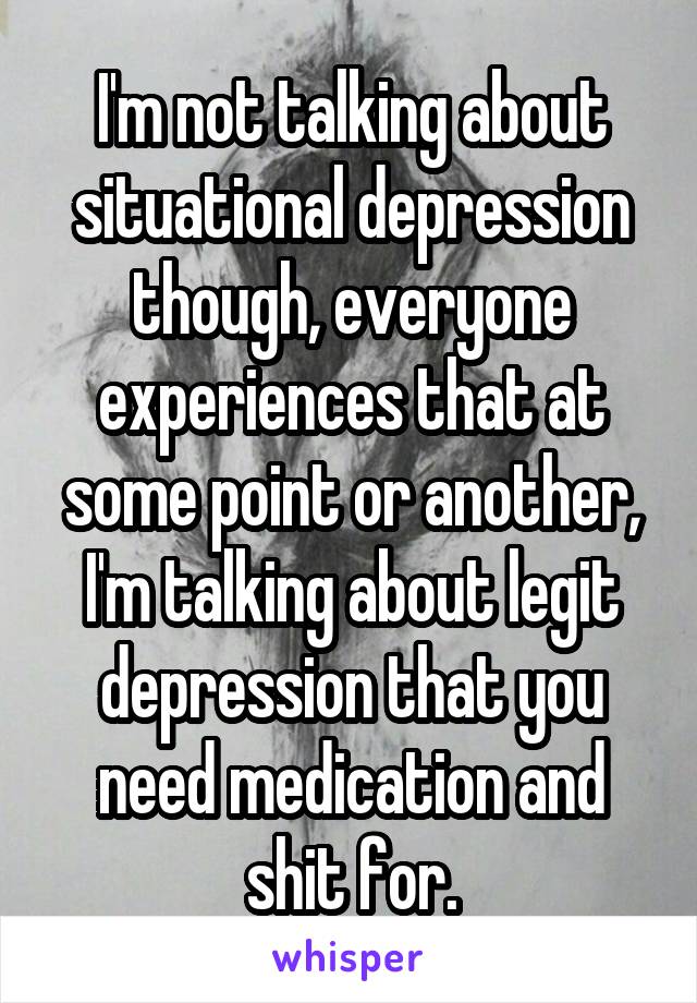 I'm not talking about situational depression though, everyone experiences that at some point or another, I'm talking about legit depression that you need medication and shit for.