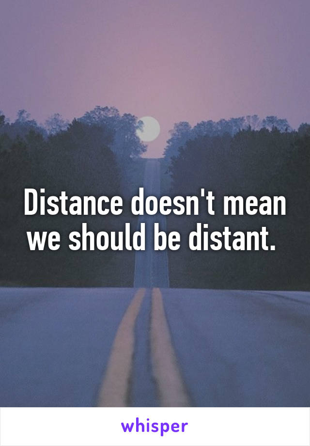 Distance doesn't mean we should be distant. 