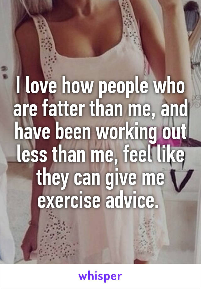 I love how people who are fatter than me, and have been working out less than me, feel like they can give me exercise advice. 