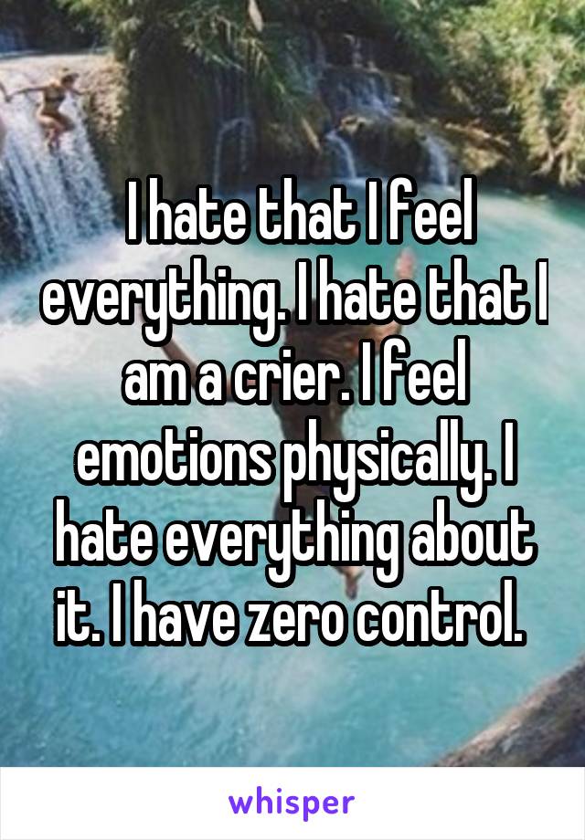  I hate that I feel everything. I hate that I am a crier. I feel emotions physically. I hate everything about it. I have zero control. 