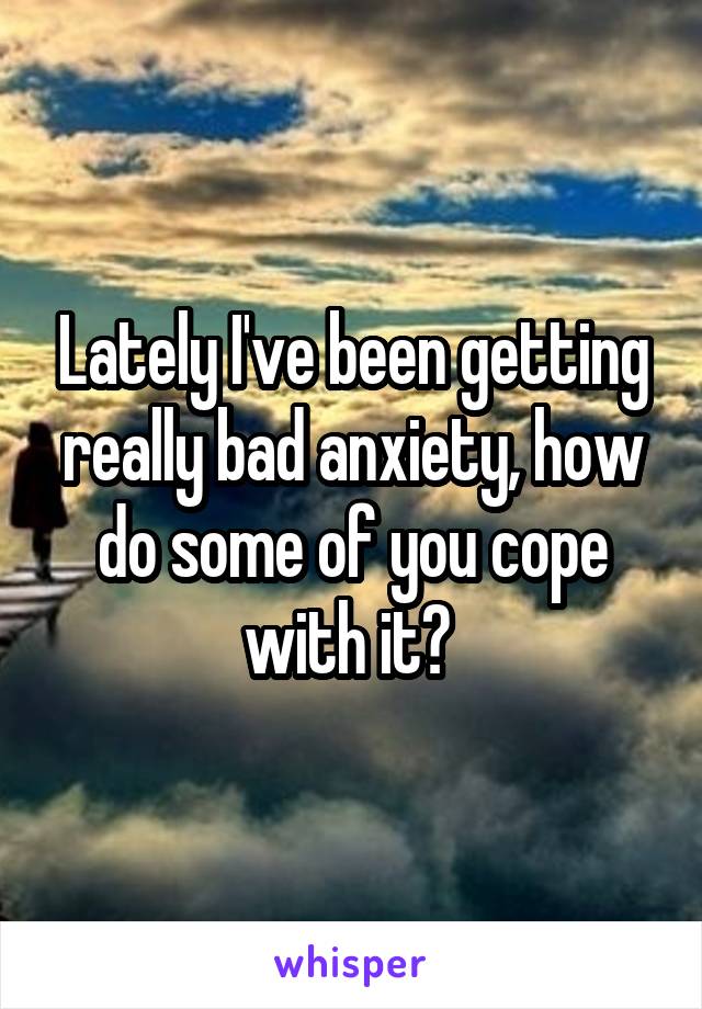 Lately I've been getting really bad anxiety, how do some of you cope with it? 