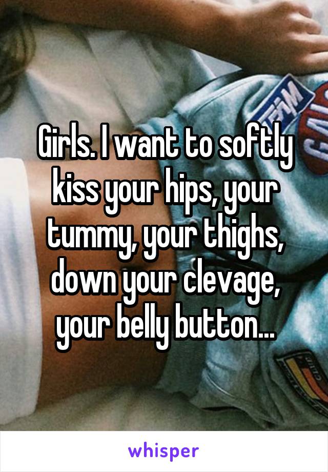 Girls. I want to softly kiss your hips, your tummy, your thighs, down your clevage, your belly button...