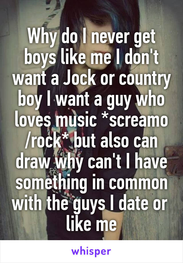 Why do I never get boys like me I don't want a Jock or country boy I want a guy who loves music *screamo /rock* but also can draw why can't I have something in common with the guys I date or  like me