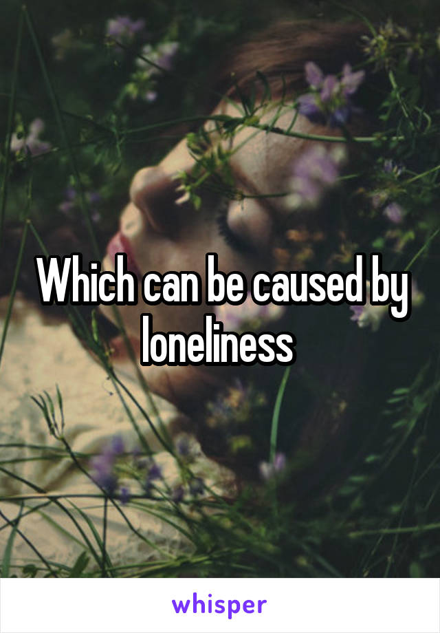 Which can be caused by loneliness 