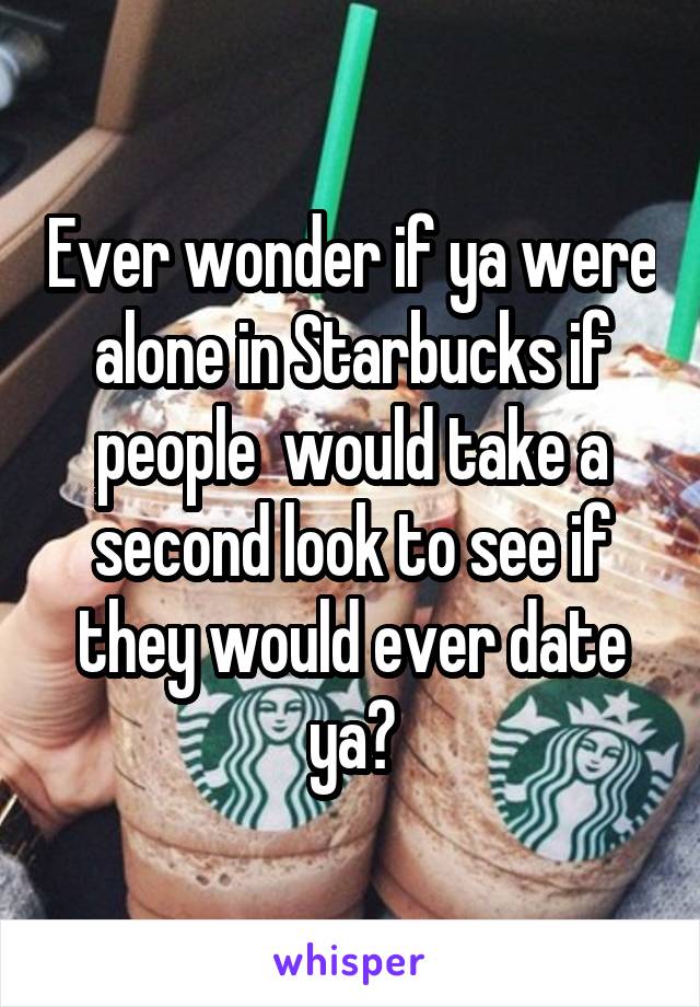 Ever wonder if ya were alone in Starbucks if people  would take a second look to see if they would ever date ya?